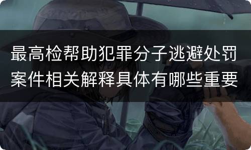 最高检帮助犯罪分子逃避处罚案件相关解释具体有哪些重要内容