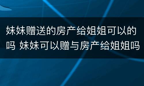 妹妹赠送的房产给姐姐可以的吗 妹妹可以赠与房产给姐姐吗?