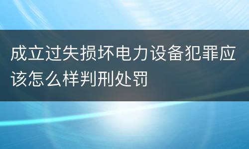 成立过失损坏电力设备犯罪应该怎么样判刑处罚