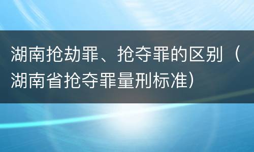 湖南抢劫罪、抢夺罪的区别（湖南省抢夺罪量刑标准）