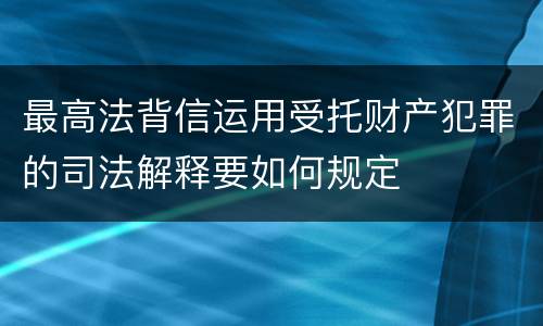 最高法背信运用受托财产犯罪的司法解释要如何规定