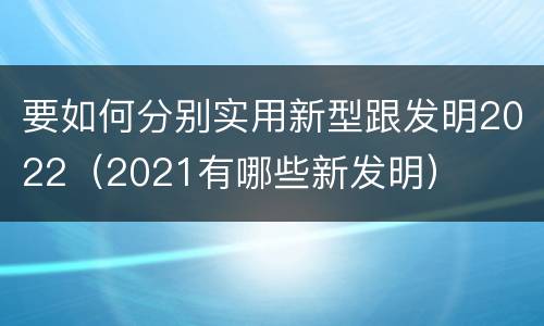 要如何分别实用新型跟发明2022（2021有哪些新发明）