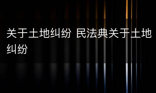 关于土地纠纷 民法典关于土地纠纷