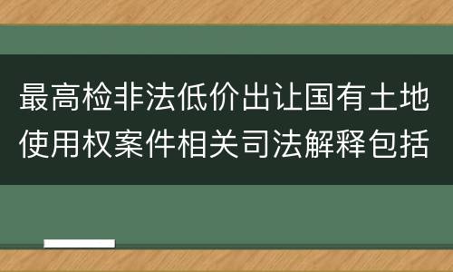 最高检非法低价出让国有土地使用权案件相关司法解释包括哪些主要内容
