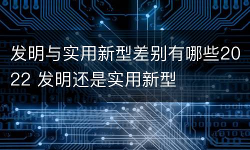 发明与实用新型差别有哪些2022 发明还是实用新型