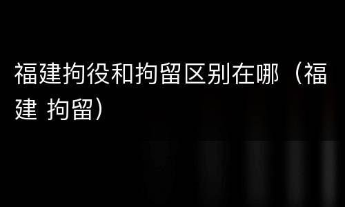 福建拘役和拘留区别在哪（福建 拘留）