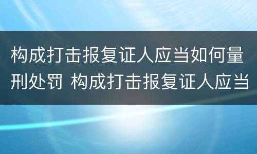 构成打击报复证人应当如何量刑处罚 构成打击报复证人应当如何量刑处罚呢