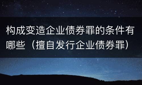 构成变造企业债券罪的条件有哪些（擅自发行企业债券罪）