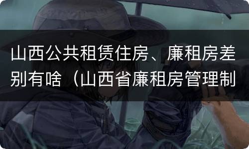 山西公共租赁住房、廉租房差别有啥（山西省廉租房管理制度）