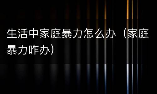 生活中家庭暴力怎么办（家庭暴力咋办）