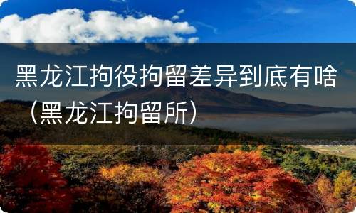 黑龙江拘役拘留差异到底有啥（黑龙江拘留所）
