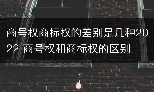 商号权商标权的差别是几种2022 商号权和商标权的区别