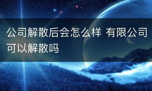 公司解散后会怎么样 有限公司可以解散吗