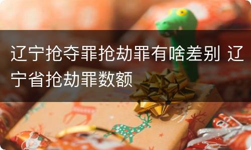 辽宁抢夺罪抢劫罪有啥差别 辽宁省抢劫罪数额