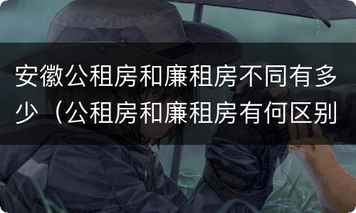 安徽公租房和廉租房不同有多少（公租房和廉租房有何区别）