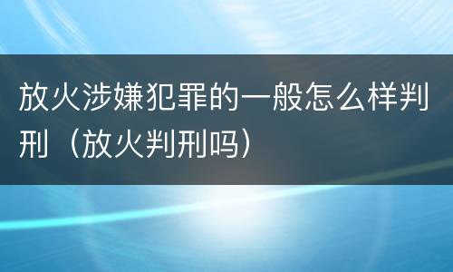 放火涉嫌犯罪的一般怎么样判刑（放火判刑吗）