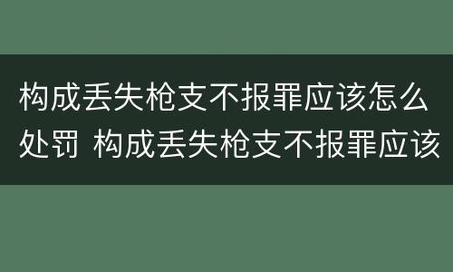 构成丢失枪支不报罪应该怎么处罚 构成丢失枪支不报罪应该怎么处罚呢