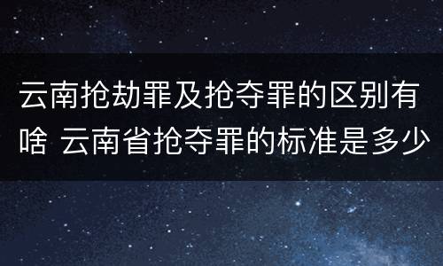 云南抢劫罪及抢夺罪的区别有啥 云南省抢夺罪的标准是多少?