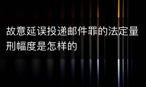 故意延误投递邮件罪的法定量刑幅度是怎样的