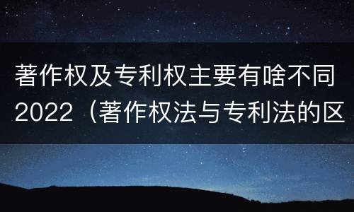 著作权及专利权主要有啥不同2022（著作权法与专利法的区别）