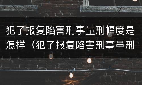 犯了报复陷害刑事量刑幅度是怎样（犯了报复陷害刑事量刑幅度是怎样计算的）