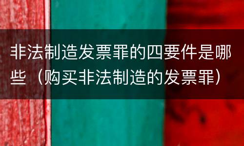 非法制造发票罪的四要件是哪些（购买非法制造的发票罪）