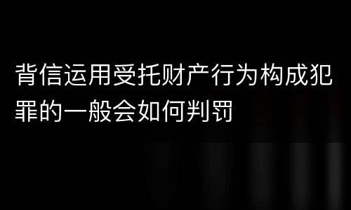 背信运用受托财产行为构成犯罪的一般会如何判罚