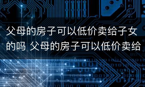 父母的房子可以低价卖给子女的吗 父母的房子可以低价卖给子女的吗现在
