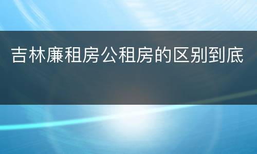 吉林廉租房公租房的区别到底