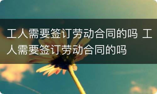 工人需要签订劳动合同的吗 工人需要签订劳动合同的吗