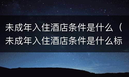 未成年入住酒店条件是什么（未成年入住酒店条件是什么标准）