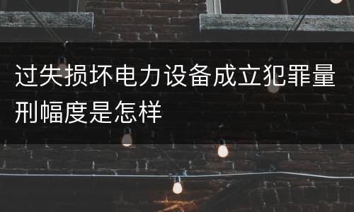 过失损坏电力设备成立犯罪量刑幅度是怎样