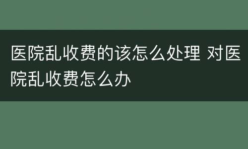 医院乱收费的该怎么处理 对医院乱收费怎么办