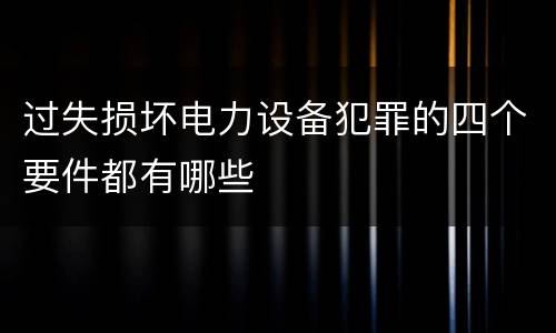 过失损坏电力设备犯罪的四个要件都有哪些