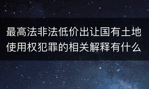 最高法非法低价出让国有土地使用权犯罪的相关解释有什么主要规定