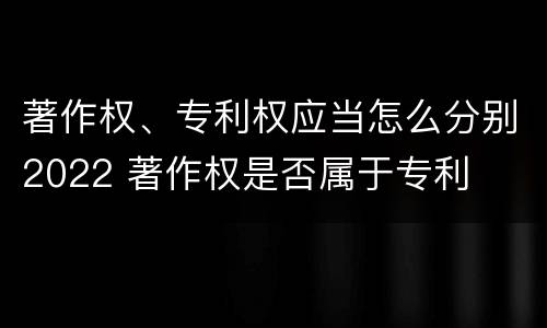 著作权、专利权应当怎么分别2022 著作权是否属于专利