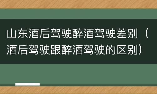 山东酒后驾驶醉酒驾驶差别（酒后驾驶跟醉酒驾驶的区别）