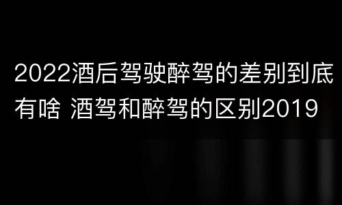 2022酒后驾驶醉驾的差别到底有啥 酒驾和醉驾的区别2019