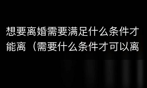 想要离婚需要满足什么条件才能离（需要什么条件才可以离婚）