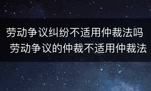 劳动争议纠纷不适用仲裁法吗 劳动争议的仲裁不适用仲裁法