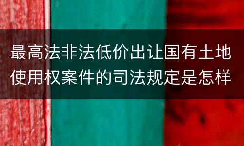 最高法非法低价出让国有土地使用权案件的司法规定是怎样的