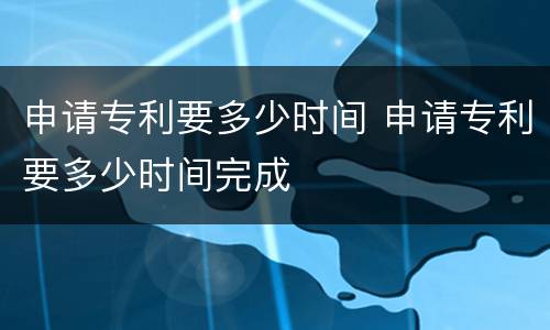 申请专利要多少时间 申请专利要多少时间完成
