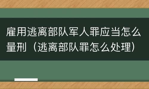 雇用逃离部队军人罪应当怎么量刑（逃离部队罪怎么处理）
