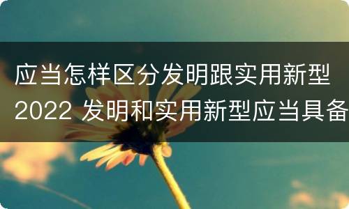 应当怎样区分发明跟实用新型2022 发明和实用新型应当具备的条件