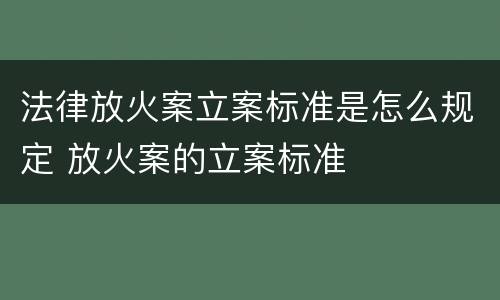 法律放火案立案标准是怎么规定 放火案的立案标准