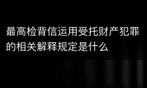 最高检背信运用受托财产犯罪的相关解释规定是什么