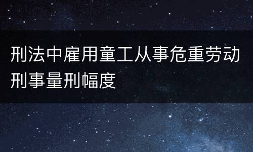 刑法中雇用童工从事危重劳动刑事量刑幅度