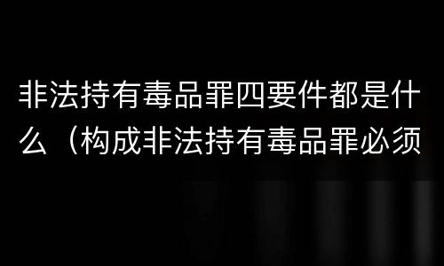 非法持有毒品罪四要件都是什么(构成非法持有毒品罪必须是非法持有)