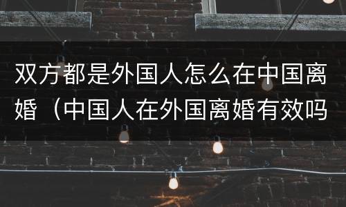 双方都是外国人怎么在中国离婚（中国人在外国离婚有效吗）