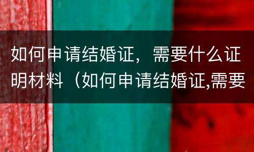 如何申请结婚证，需要什么证明材料（如何申请结婚证,需要什么证明材料呢）